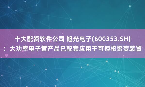 十大配资软件公司 旭光电子(600353.SH)：大功率电子管产品已配套应用于可控核聚变装置