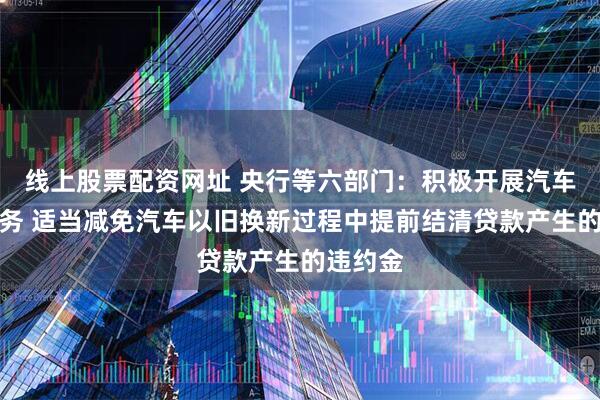 线上股票配资网址 央行等六部门：积极开展汽车贷款业务 适当减免汽车以旧换新过程中提前结清贷款产生的违约金