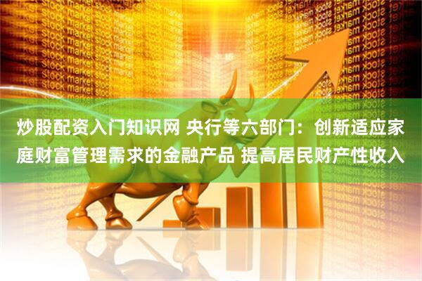 炒股配资入门知识网 央行等六部门：创新适应家庭财富管理需求的金融产品 提高居民财产性收入