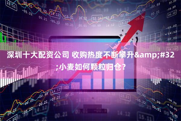深圳十大配资公司 收购热度不断攀升&#32;小麦如何颗粒归仓？