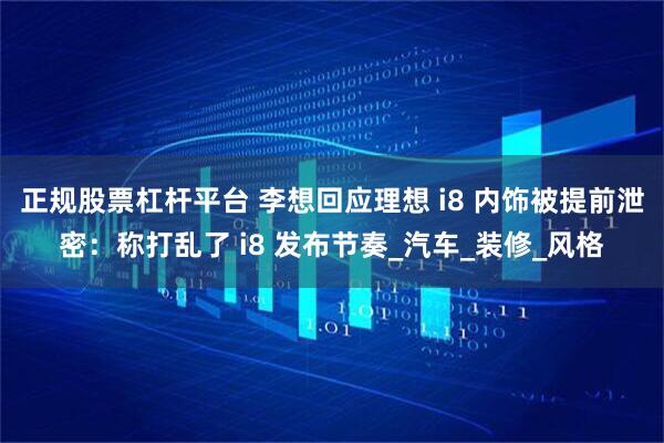 正规股票杠杆平台 李想回应理想 i8 内饰被提前泄密：称打乱了 i8 发布节奏_汽车_装修_风格