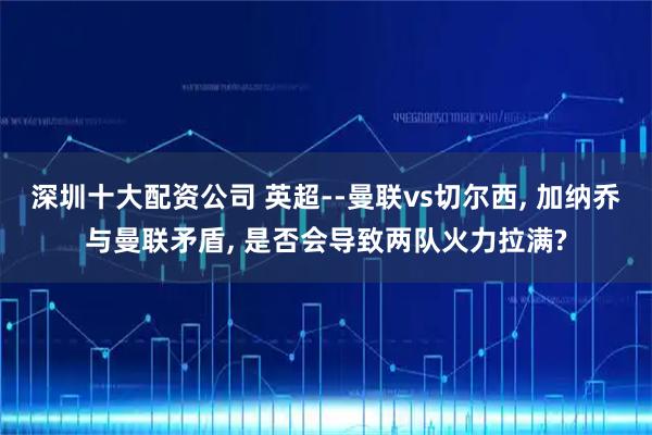 深圳十大配资公司 英超--曼联vs切尔西, 加纳乔与曼联矛盾, 是否会导致两队火力拉满?