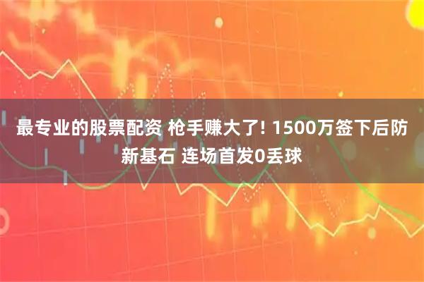 最专业的股票配资 枪手赚大了! 1500万签下后防新基石 连场首发0丢球