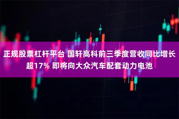 正规股票杠杆平台 国轩高科前三季度营收同比增长超17% 即将向大众汽车配套动力电池