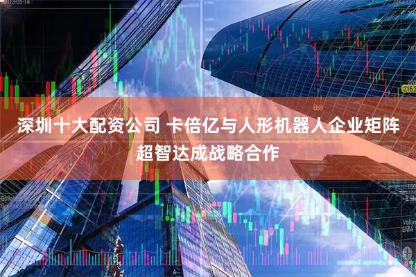 深圳十大配资公司 卡倍亿与人形机器人企业矩阵超智达成战略合作