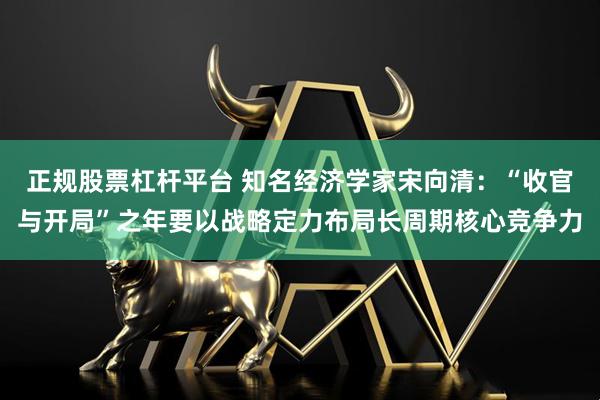 正规股票杠杆平台 知名经济学家宋向清：“收官与开局”之年要以战略定力布局长周期核心竞争力