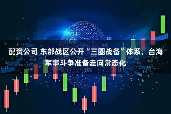 配资公司 东部战区公开“三圈战备”体系，台海军事斗争准备走向常态化