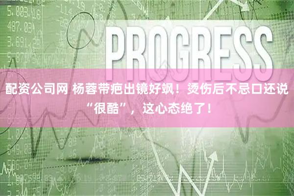 配资公司网 杨蓉带疤出镜好飒！烫伤后不忌口还说“很酷”，这心态绝了！