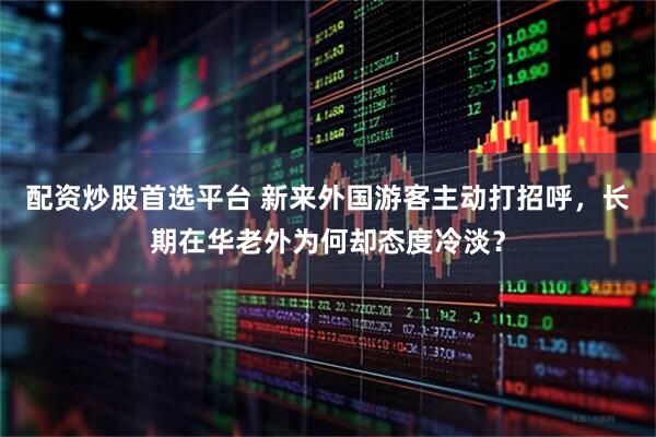 配资炒股首选平台 新来外国游客主动打招呼，长期在华老外为何却态度冷淡？